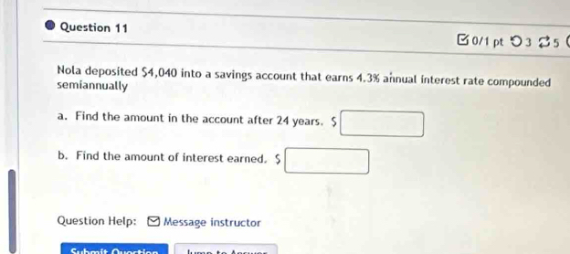 □0/1pt つ 3 25 
Nola deposited $4,040 into a savings account that earns 4.3% annual interest rate compounded 
semiannually 
a. Find the amount in the account after 24 years. $
b. Find the amount of interest earned. $
Question Help: Message instructor 
Submsit