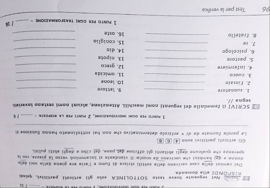 In 
raro Nel seguente breve testo SOTTOLINEA solo gli articoli partitivi, quindi 
RISPONDI alla domanda. 
Dai camini delle case uscivano delle sottili strisce di fumo e l'aria era piena delle voci delle 
donne e dei bambini che uscivano da scuola: il viandante si incamminó verso la piazza, con la 
speranza che qualcuno deglí abitanti gli offrisse deL pane, del cibo e degli abiti puliti. 
Gli articoli partitivi sono [4 6 8 
Le parole formate da dí + artícolo determinativo che non hai sottolineato hanno funzione di 
_ 
1 punto per ogni individuazione, 2 punti per la riSpOSTa - _/ 6 
SCRIVI il femminile dei seguenti nomi maschili. Attenzione, alcuni nomi restano invariati: 
segna //. 
1. suonatore _9. lettore_ 
2. fioraio _10. leone_ 
3. cuoco _11. omicida_ 
4. infermiere _12. greco_ 
5. pastore _13. nipote_ 
6. psicologo _14. dio_ 
7. re _15. coniglio_ 
8. fratello _16. oste_ 
1 punto per oGnI tRASFORMAZIONe -_ 
/ 16 
96 Test per la verifica