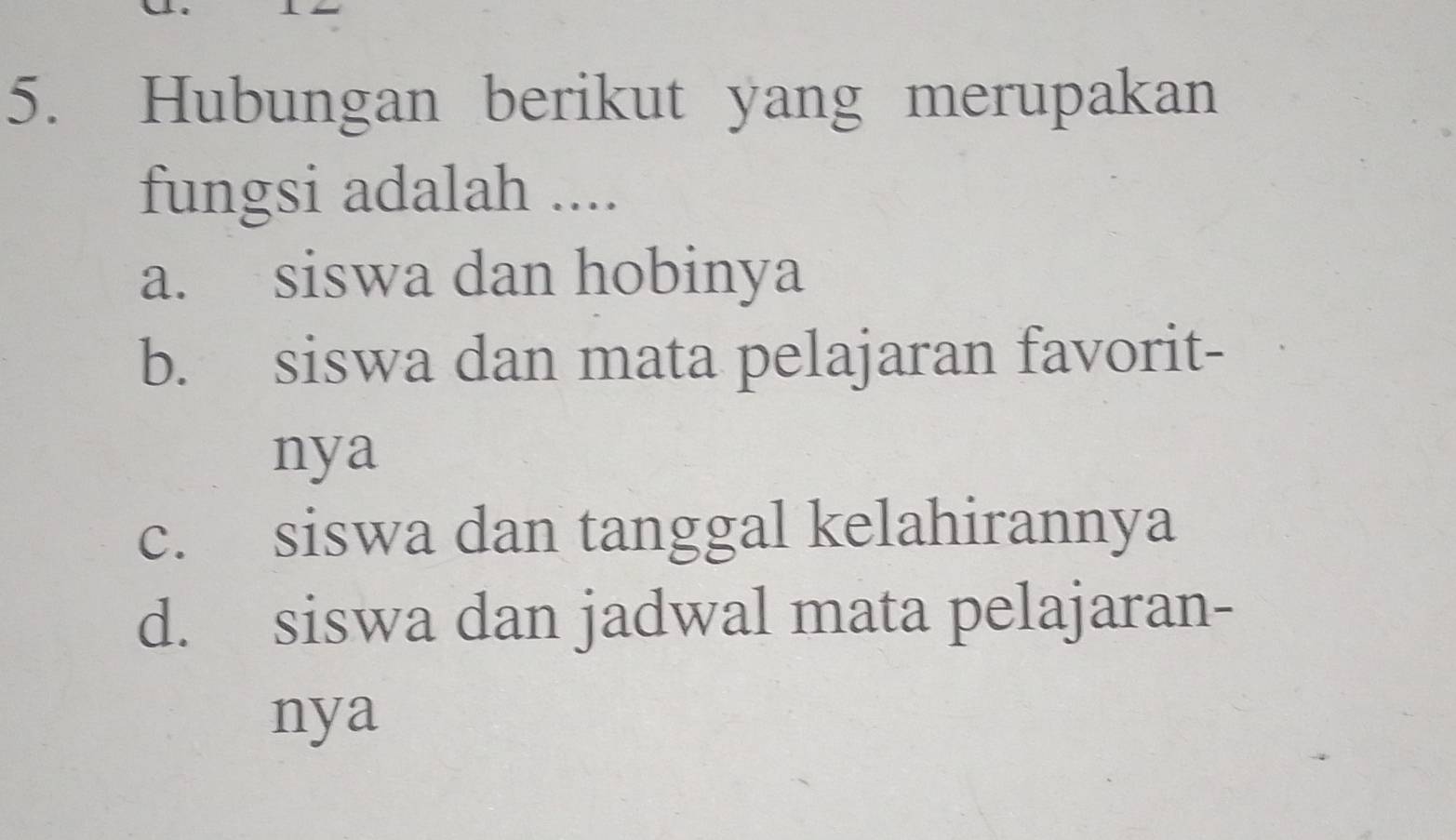 Hubungan berikut yang merupakan
fungsi adalah ....
a. siswa dan hobinya
b. siswa dan mata pelajaran favorit-
nya
c. siswa dan tanggal kelahirannya
d. siswa dan jadwal mata pelajaran-
nya