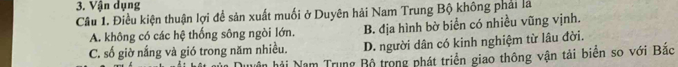 Vận dụng
Câu 1. Điều kiện thuận lợi để sản xuất muối ở Duyên hải Nam Trung Bộ không phải là
A. không có các hệ thống sông ngòi lớn. B. địa hình bờ biển có nhiều vũng vịnh.
C. số giờ nắng và gió trong năm nhiều. D. người dân có kinh nghiệm từ lâu đời.
hân hải Nam Trung Bộ trong phát triển giao thông vận tải biển so với Bắc