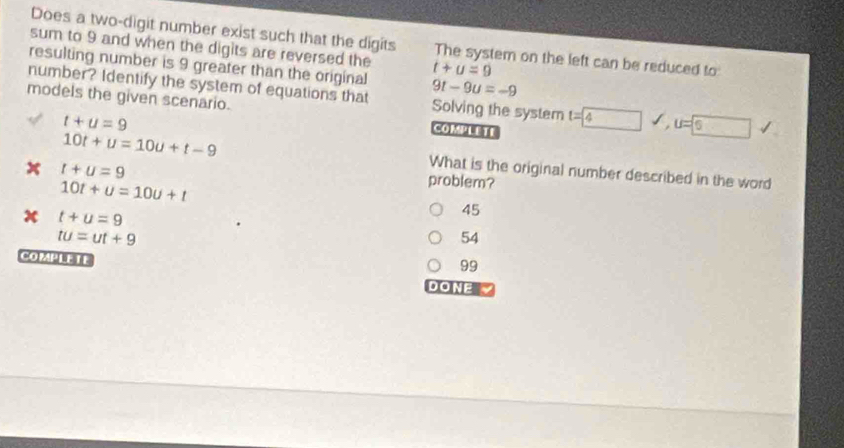 Does a two-digit number exist such that the digits
sum to 9 and when the digits are reversed the The system on the left can be reduced to:
resulting number is 9 greater than the original 9t-9u=-9
t+u=9
number? Identify the system of equations that Solving the system t=4 u=6
models the given scenario. COMPLETE
t+u=9
10t+u=10u+t-9
t+u=9
What is the original number described in the word
10t+u=10u+t
problem?
t+u=9
45
tu=ut+9
54
COMPIE IE
99
DONE