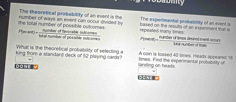 obabiity
The theoretical probability of an event is the The experimental probability of an event is
number of ways an event can occur divided by based on the results of an experiment that is
the total number of possible outcomes: P(event)= numberoffavorableoutcomes/totalnumberofpossibleoutcomes  repeated many times:
P(event)= numberoftimesdesiredeventoccurs/totalnumberofthais 
What is the theoretical probability of selecting a A coin is tossed 40 times. Heads appeared 18
king from a standard deck of 52 playing cards? times. Find the experimental probability of
DONE
landing on heads.
DONE