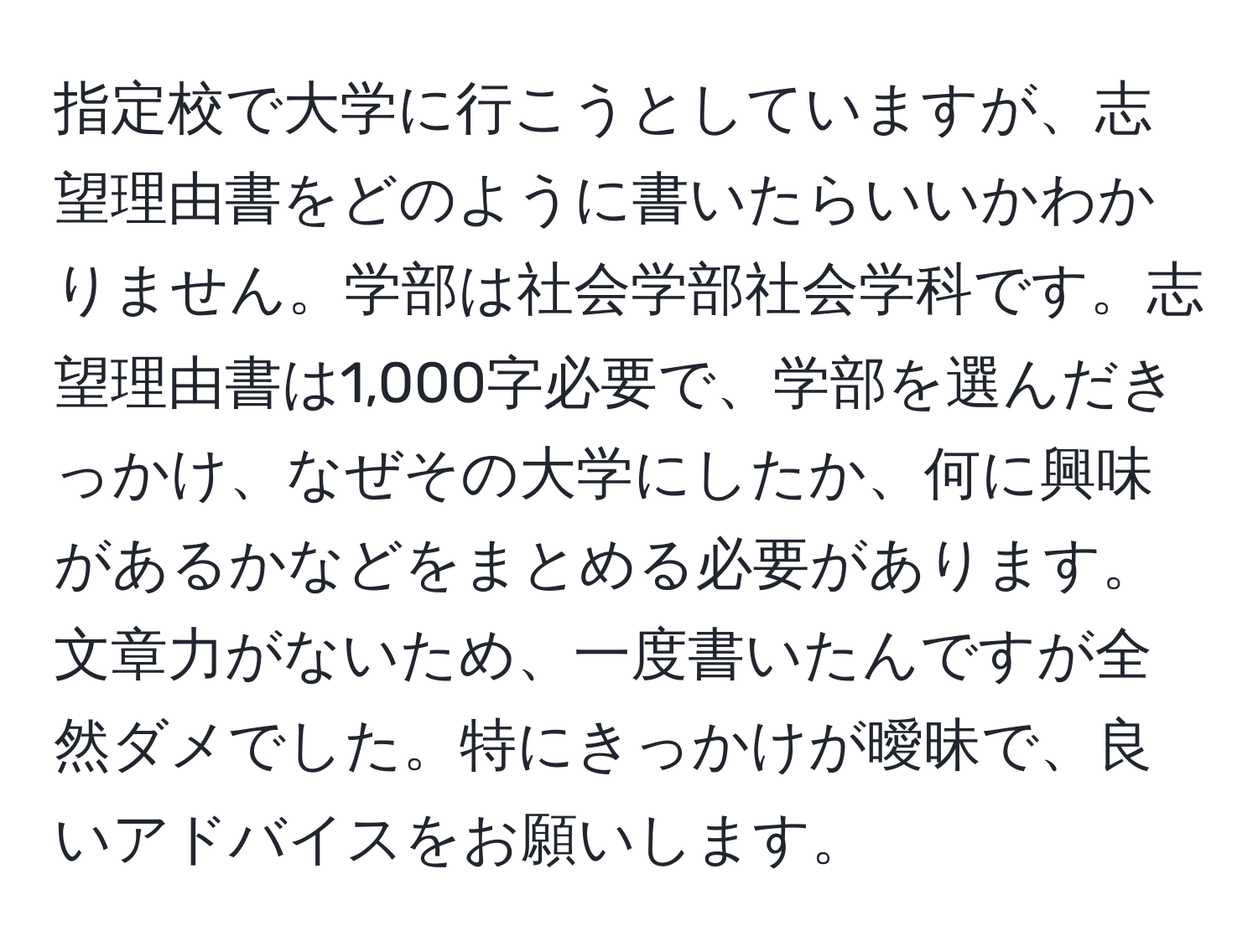 指定校で大学に行こうとしていますが、志望理由書をどのように書いたらいいかわかりません。学部は社会学部社会学科です。志望理由書は1,000字必要で、学部を選んだきっかけ、なぜその大学にしたか、何に興味があるかなどをまとめる必要があります。文章力がないため、一度書いたんですが全然ダメでした。特にきっかけが曖昧で、良いアドバイスをお願いします。