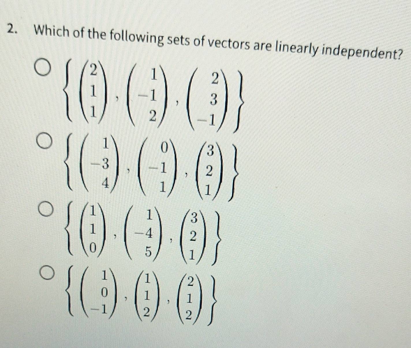 Which of the following sets of vectors are linearly independent?
beginarrayl beginpmatrix 2 1 1endpmatrix ,beginpmatrix 1 -1 2endpmatrix ,beginpmatrix 2 3 -1endpmatrix 
 beginpmatrix 1 -3 4endpmatrix ,beginpmatrix 0 -1 1endpmatrix ,beginpmatrix 3 2 1endpmatrix 
.beginarrayr beginarrayl 1 1 0endpmatrix ,beginpmatrix 1 -4 5endpmatrix ,beginpmatrix 3 2 1endpmatrix  endarray.
beginarrayl beginpmatrix 1 0 -1endpmatrix ,beginpmatrix 1 1 2endpmatrix ,beginpmatrix 2 1 2endpmatrix 