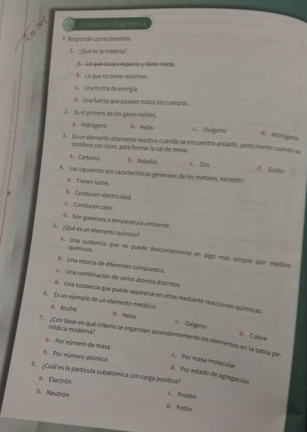 Evaluación diagnóstica
* Responde correctamente.
1. ¿Qué es la materia?
a. Lo que ocupa espacio y tiene masa.
b. Lo que no tiene volumen.
c. Una forma de energía.
d. Una fuerza que poseen todos los cuerpos.
2. Es el primero de los gases nobles.
a. Hidrógeno b. Helio c. Oxígeno
d. Nitrógeno
3. Es un elemento altamente reactivo cuando se encuentra aislado, pero inerte cuando se
combina con cloro, para formar la sal de mesa.
a. Carbono b. Nobelio c. Oro
d. Sodio
4. Las siguientes son características generales de los metales, excepto:
a. Tienen lustre.
b. Conducen electricidad.
c. Conducen calor.
d. Son gaseosos a temperatura ambiente.
5. ¿Qué es un elemento químico?
químicos.
a. Una sustancia que no puede descomponerse en algo más simple por medios
b. Una mezcla de diferentes compuestos.
c. Una combinación de varios átomos distintos.
d. Una sustancia que puede separarse en otras mediante reacciones químicas.
6. Es un ejemplo de un elemento metálico.
a。 Azufre b. Helio c. Oxígeno
riódica moderna?
7. ¿Con base en qué criterio se organizan ascendentemente los elementos en la tabla pe
d. Cobre
a. Por número de masa
b. Por número atómico
c. Por masa molecular
8 ¿Cuál es la partícula subatómica con carga positiva?
d. Por estado de agregación
a. Electrón
b. Neutrón
c. Protón
d. Fotón