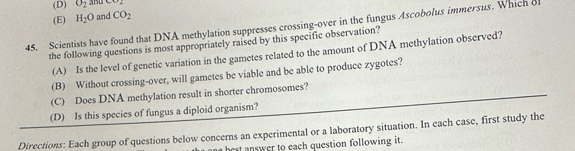 (D) O_2 and CO2
(E) H_2O and CO_2
45. Scientists have found that DNA methylation suppresses crossing-over in the fungus Ascobolus immersus. Which o
the following questions is most appropriately raised by this specific observation?
(A) Is the level of genetic variation in the gametes related to the amount of DNA methylation observed?
(B) Without crossing-over, will gametes be viable and be able to produce zygotes?
(C) Does DNA methylation result in shorter chromosomes?
(D) Is this species of fungus a diploid organism?
Directions: Each group of questions below concerns an experimental or a laboratory situation. In each case, first study the
best answer to each question following it.