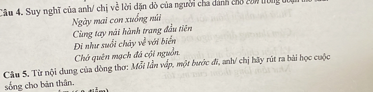 Suy nghĩ của anh/ chị về lời dặn dò của người cha dánh cho còn trong đoại 
Ngày mai con xuống núi 
Cùng tay nải hành trang đầu tiên 
Đi như suối chảy về với biển 
Chớ quên mạch đá cội nguồn. 
Câu 5. Từ nội dung của dòng thơ: Mỗi lần vấp, một bước đi, anh/ chị hãy rút ra bài học cuộc 
sống cho bản thân.