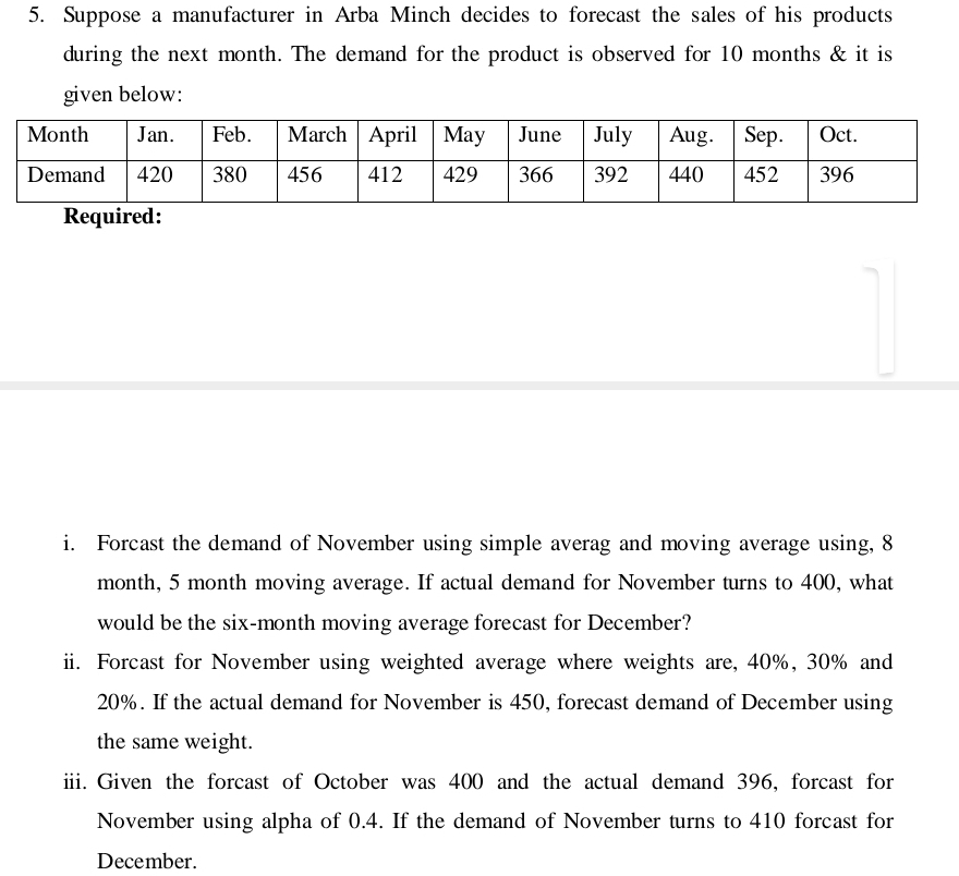 Suppose a manufacturer in Arba Minch decides to forecast the sales of his products 
during the next month. The demand for the product is observed for 10 months & it is 
given below: 
Required: 
i. Forcast the demand of November using simple averag and moving average using, 8
month, 5 month moving average. If actual demand for November turns to 400, what 
would be the six-month moving average forecast for December? 
ii. Forcast for November using weighted average where weights are, 40%, 30% and
20%. If the actual demand for November is 450, forecast demand of December using 
the same weight. 
iii. Given the forcast of October was 400 and the actual demand 396, forcast for 
November using alpha of 0.4. If the demand of November turns to 410 forcast for 
December.