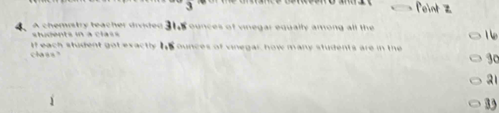 overline 3
Point Z 
4 A chemistry teacher divided 31ounces of vinegar equally among all the 
students in à class 
1 
If each student got exactly Is ounces of vinegar, how many students are in the 
class" 30
21