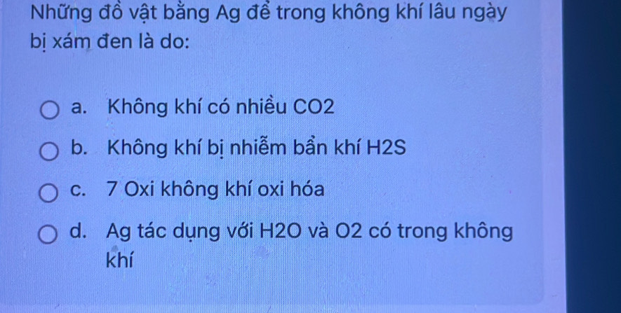 Những đồ vật bằng Ag để trong không khí lâu ngày
bị xám đen là do:
a. Không khí có nhiều CO2
b. Không khí bị nhiễm bần khí H2S
c. 7 Oxi không khí oxi hóa
d. Ag tác dụng với H2O và O2 có trong không
khí