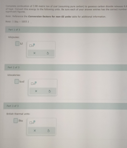 Complete combustion of 2.00 metric ton of coal (assuming pure carbon) to gaseous carbon dioxide releases 6. 
significant figures. of heat. Convert this energy to the following units. Be sure each of your answer entries has the correct number 
Note: Reference the Conversion factors for non-SI units table for additional information. 
Note 1Bta=1055J
Part 1 of 3
kilojoules :
kJ
□ .□^(□)
× 5
Part 2 of 3 
kilocalories:
kcal □ .□^(□)
× 5
Part 3 of 3 
British thermal units: 
Btu □ .□^(□)
× 5