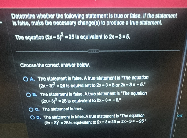 Determine whether the following statement is true or faise. If the statement
is faise, make the necessary change(s) to produce a true statement.
The equation (2x-3)^2=25 is equivalent to 2x-3=5, 
Choose the correct answer below.
A. The statement is faise. A true statement is "The equation
(2x-3)^2=25 is equivalent to 2x-3=5 or 2x-3=-6,^# 
B. The statement is faise. A true statement is "The equation
(2x-3)^2=25 is equivalent to 2x-3=-5.
C. The statement is true.
D. The statement is faise. A true statement is "The equation low
(2x-3)^2=25 is equivalent to 2x-3=25 or 2x-3=-25 a