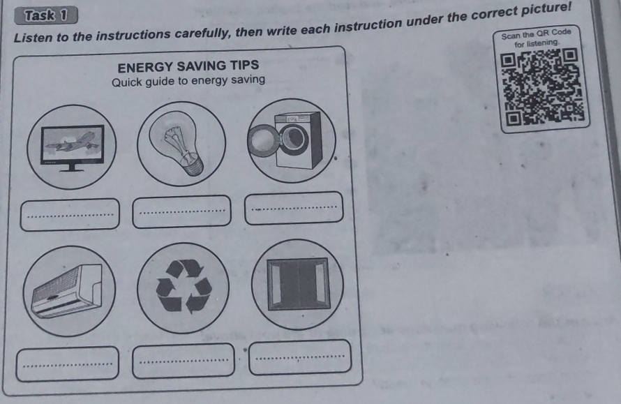 Task 1 
Listen to the instructions carefully, then write each instruction under the correct picture! 
Scan the QR Code 
for listening. 
ENERGY SAVING TIPS 
Quick guide to energy saving 
_ 
_ 
_ 
_ 
_ 
_