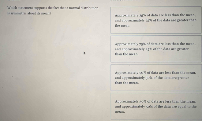 Which statement supports the fact that a normal distribution
is symmetric about its mean? Approximately 25% of data are less than the mean,
and approximately 75% of the data are greater than
the mean.
Approximately 75% of data are less than the mean,
and approximately 25% of the data are greater
than the mean.
Approximately 50% of data are less than the mean,
and approximately 50% of the data are greater
than the mean.
Approximately 50% of data are less than the mean,
and approximately 50% of the data are equal to the
mean.