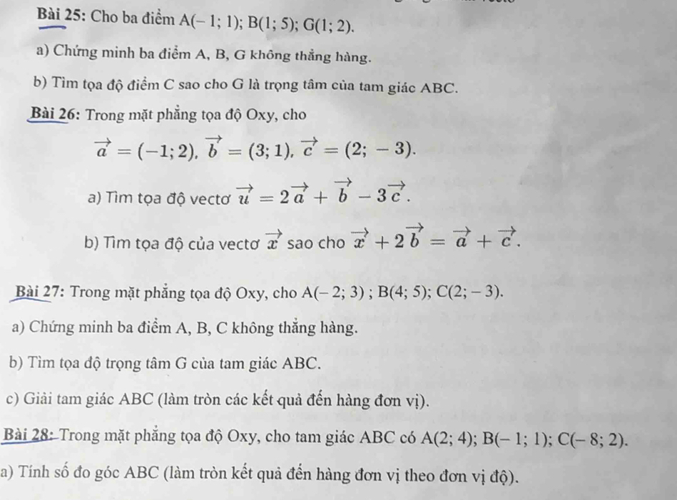 Cho ba điểm A(-1;1); B(1;5); G(1;2). 
a) Chứng minh ba điểm A, B, G không thẳng hàng. 
b) Tìm tọa độ điểm C sao cho G là trọng tâm của tam giác ABC. 
Bài 26: Trong mặt phẳng tọa độ Oxy, cho
vector a=(-1;2), vector b=(3;1), vector c=(2;-3). 
a) Tìm tọa độ vectơ vector u=2vector a+vector b-3vector c. 
b) Tìm tọa độ của vectơ vector x sao cho vector x+2vector b=vector a+vector c. 
Bài 27: Trong mặt phẳng tọa độ Oxy, cho A(-2;3); B(4;5); C(2;-3). 
a) Chứng minh ba điểm A, B, C không thẳng hàng. 
b) Tìm tọa độ trọng tâm G của tam giác ABC. 
c) Giải tam giác ABC (làm tròn các kết quả đến hàng đơn vị). 
Bài 28: Trong mặt phẳng tọa độ Oxy, cho tam giác ABC có A(2;4); B(-1;1); C(-8;2). 
a) Tính số đo góc ABC (làm tròn kết quả đến hàng đơn vị theo đơn vị độ).