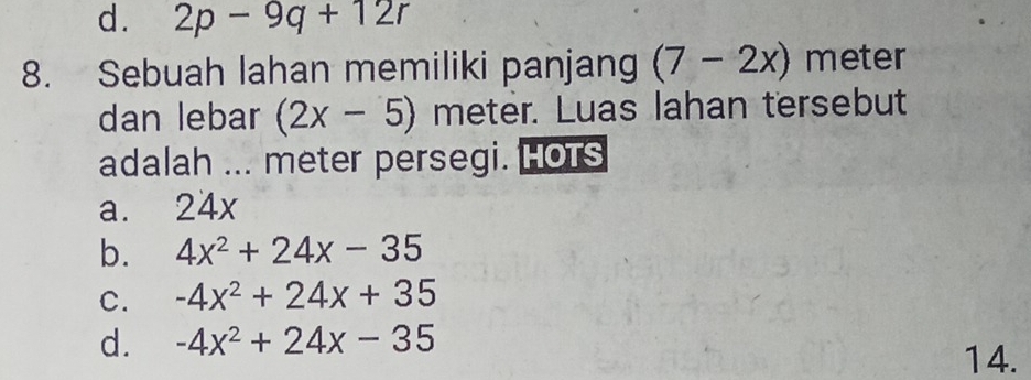 d. 2p-9q+12r
8. Sebuah lahan memiliki panjang (7-2x) meter
dan lebar (2x-5) meter. Luas lahan tersebut
adalah ... meter persegi. HOtS
a. 24x
b. 4x^2+24x-35
C. -4x^2+24x+35
d. -4x^2+24x-35
14.