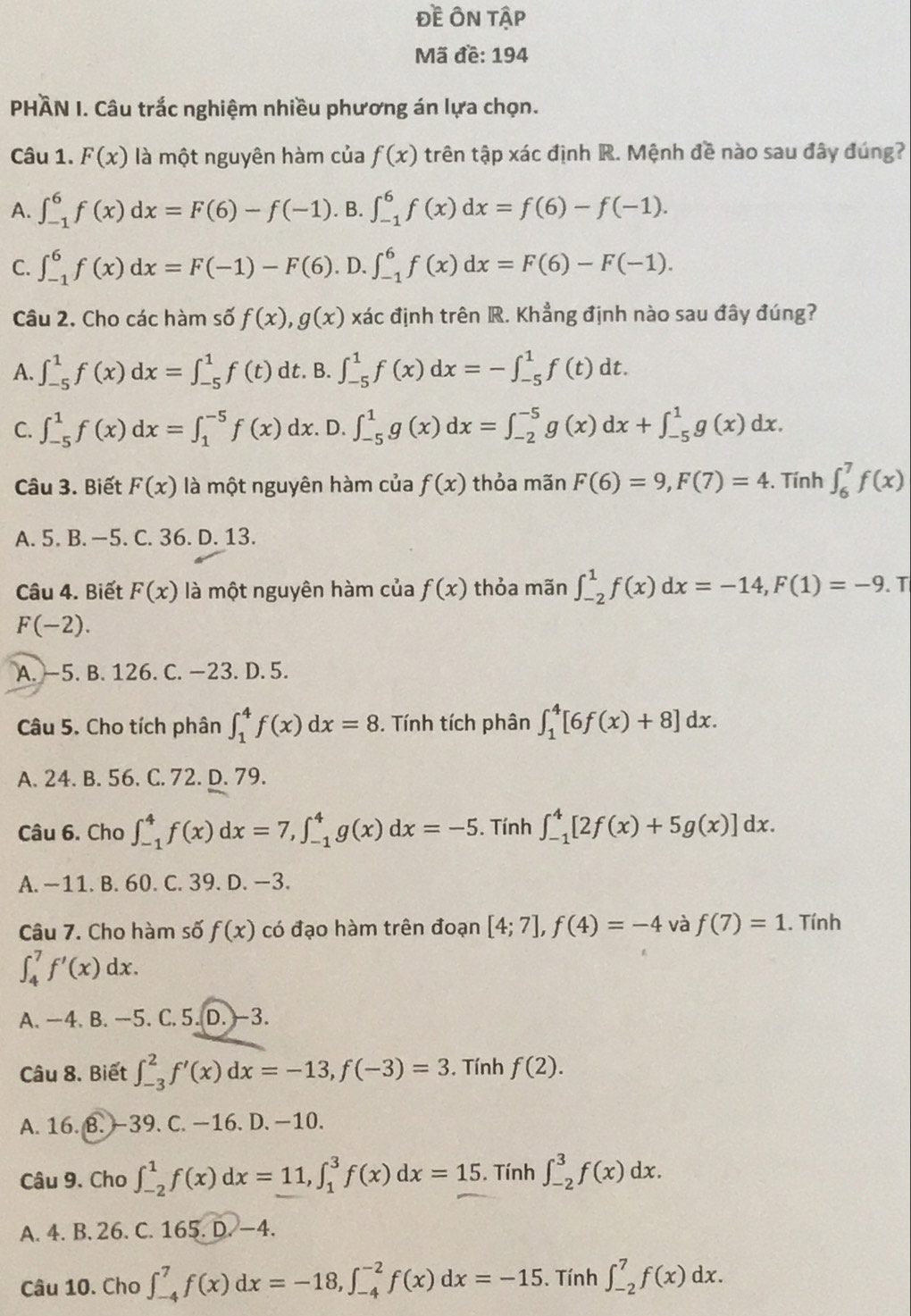 Đề ÔN Tập
Mã đề: 194
PHÀN I. Câu trắc nghiệm nhiều phương án lựa chọn.
Câu 1. F(x) là một nguyên hàm của f(x) trên tập xác định R. Mệnh đề nào sau đây đúng?
A. ∈t _(-1)^6f(x)dx=F(6)-f(-1). B. ∈t _(-1)^6f(x)dx=f(6)-f(-1).
C. ∈t _(-1)^6f(x)dx=F(-1)-F(6). D. ∈t _(-1)^6f(x)dx=F(6)-F(-1).
Câu 2. Cho các hàm số f(x),g(x)xac định trên R. Khẳng định nào sau đây đúng?
A. ∈t _(-5)^1f(x)dx=∈t _(-5)^1f(t) dt. B. ∈t _(-5)^1f(x)dx=-∈t _(-5)^1f(t)dt.
C. ∈t _(-5)^1f(x)dx=∈t _1^(-5)f(x)dx .D. ∈t _(-5)^1g(x)dx=∈t _(-2)^(-5)g(x)dx+∈t _(-5)^1g(x)dx.
Câu 3. Biết F(x) là một nguyên hàm của f(x) thỏa mãn F(6)=9,F(7)=4. Tính ∈t _6^7f(x)
A. 5. B. —5. C. 36. D. 13.
Câu 4. Biết F(x) là một nguyên hàm của f(x) thỏa mãn ∈t _(-2)^1f(x)dx=-14,F(1)=-9. T
F(-2).
A. —5. B. 126. C. −23. D. 5.
Câu 5. Cho tích phân ∈t _1^4f(x)dx=8. Tính tích phân ∈t _1^4[6f(x)+8]dx.
A. 24. B. 56. C. 72. D. 79.
Câu 6. Cho ∈t _(-1)^4f(x)dx=7,∈t _(-1)^4g(x)dx=-5. Tính ∈t _(-1)^4[2f(x)+5g(x)]dx.
A. —11. B. 60. C. 39. D. —3.
Câu 7. Cho hàm số f(x) có đạo hàm trên đoạn [4;7],f(4)=-4 và f(7)=1. Tính
∈t _4^7f'(x)dx.
A. —4. B. —5. C. 5. D. -3.
Câu 8. Biết ∈t _(-3)^2f'(x)dx=-13,f(-3)=3. Tính f(2).
A. 16. B. -39. C. −16. D. −10.
Câu 9. Cho ∈t _(-2)^1f(x)dx=11,∈t _1^3f(x)dx=15. Tính ∈t _(-2)^3f(x)dx.
A. 4. B. 26. C. 165. D. —4.
Câu 10. Cho ∈t _(-4)^7f(x)dx=-18,∈t _(-4)^(-2)f(x)dx=-15. Tính ∈t _(-2)^7f(x)dx.