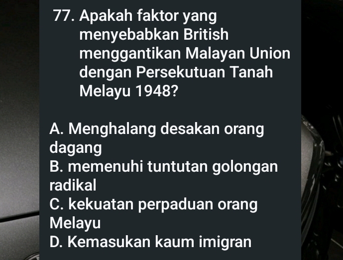 Apakah faktor yang
menyebabkan British
menggantikan Malayan Union
dengan Persekutuan Tanah
Melayu 1948?
A. Menghalang desakan orang
dagang
B. memenuhi tuntutan golongan
radikal
C. kekuatan perpaduan orang
Melayu
D. Kemasukan kaum imigran