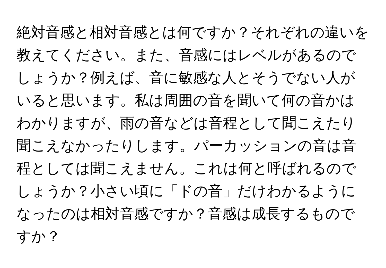 絶対音感と相対音感とは何ですか？それぞれの違いを教えてください。また、音感にはレベルがあるのでしょうか？例えば、音に敏感な人とそうでない人がいると思います。私は周囲の音を聞いて何の音かはわかりますが、雨の音などは音程として聞こえたり聞こえなかったりします。パーカッションの音は音程としては聞こえません。これは何と呼ばれるのでしょうか？小さい頃に「ドの音」だけわかるようになったのは相対音感ですか？音感は成長するものですか？