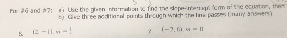 For #6 and #7: a) Use the given information to find the slope-intercept form of the equation, then 
b) Give three additional points through which the line passes (many answers) 
6. (2,-1), m= 1/4  7. (-2,6), m=0