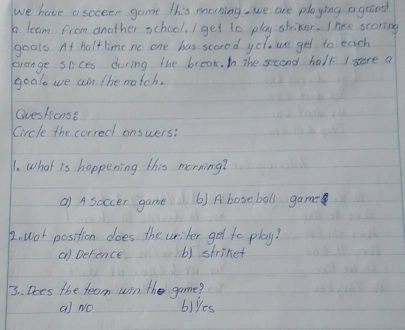 we have asoceer game this morning. we are playing agains
a team from another school. I get t0 play striker. I like scoring
goals At halflime no one has scored yel. we get to each
orange sices during the break. In The second halk I score a
goalo we an the match.
Questions8
Circle the correct answers:
l. what is happening this morning?
a) A soccer game 6) A baseball game
2. wot position does the writer get to play?
a) Defence () striket
3. . Does the team win the game?
a) No blyes