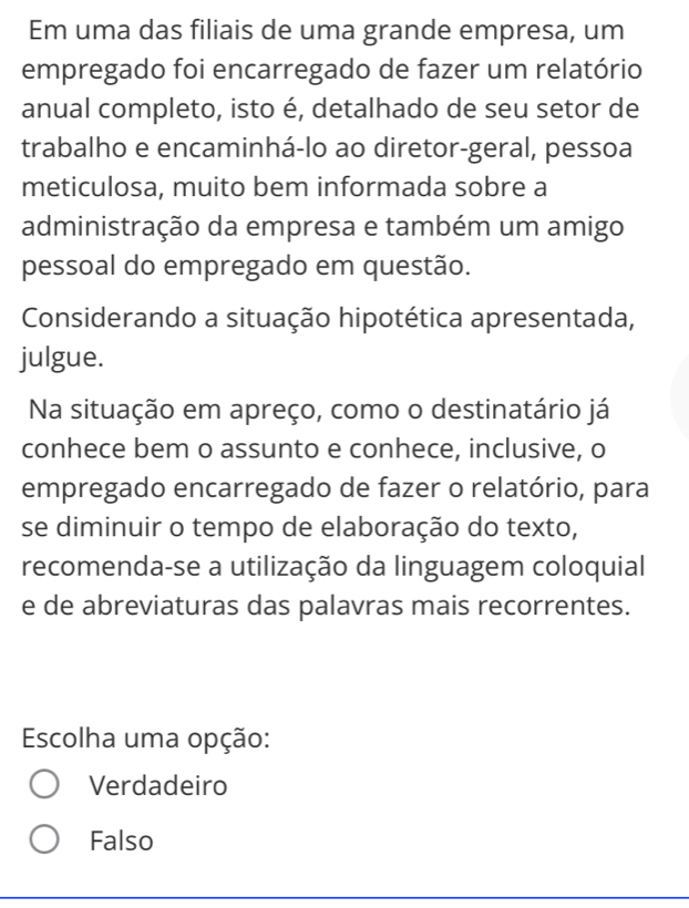 Em uma das filiais de uma grande empresa, um
empregado foi encarregado de fazer um relatório
anual completo, isto é, detalhado de seu setor de
trabalho e encaminhá-lo ao diretor-geral, pessoa
meticulosa, muito bem informada sobre a
administração da empresa e também um amigo
pessoal do empregado em questão.
Considerando a situação hipotética apresentada,
julgue.
Na situação em apreço, como o destinatário já
conhece bem o assunto e conhece, inclusive, o
empregado encarregado de fazer o relatório, para
se diminuir o tempo de elaboração do texto,
recomenda-se a utilização da linguagem coloquial
e de abreviaturas das palavras mais recorrentes.
Escolha uma opção:
Verdadeiro
Falso