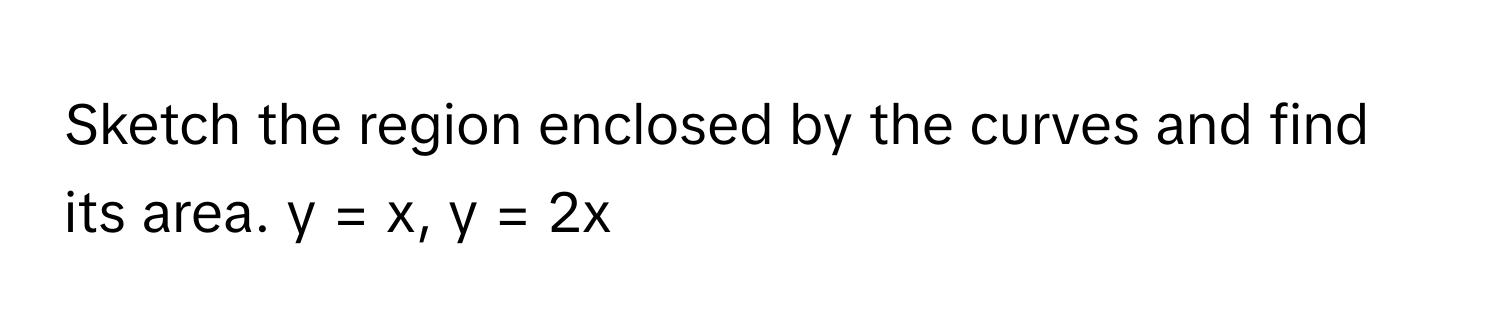 Sketch the region enclosed by the curves and find its area.  y = x, y = 2x