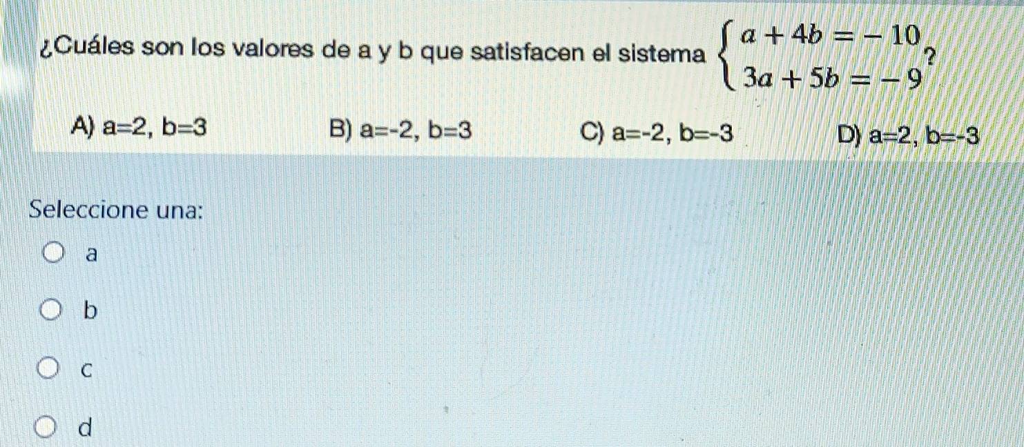 ¿Cuáles son los valores de a y b que satisfacen el sistema beginarrayl a+4b=-10, 3a+5b=-9endarray. 7
A) a=2, b=3 B) a=-2, b=3 C) a=-2, b=-3 D) a=2, b=-3
Seleccione una:
a
b
C
d