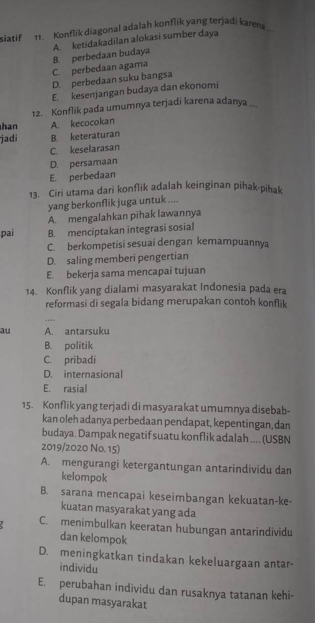 siatif 11. Konflik diagonal adalah konflik yang terjadi karena
A. ketidakadilan alokasi sumber daya
B. perbedaan budaya
C. perbedaan agama
D. perbedaan suku bangsa
E. kesenjangan budaya dan ekonomi
12. Konflik pada umumnya terjadi karena adanya ....
han A. kecocokan
jadi B. keteraturan
C. keselarasan
D. persamaan
E. perbedaan
13. Ciri utama dari konflik adalah keinginan pihak-pihak
yang berkonflik juga untuk ....
A. mengalahkan pihak lawannya
pai B. menciptakan integrasi sosial
C. berkompetisi sesuai dengan kemampuannya
D. saling memberi pengertian
E. bekerja sama mencapai tujuan
14. Konflik yang dialami masyarakat Indonesia pada era
reformasi di segala bidang merupakan contoh konflik
au A. antarsuku
B. politik
C. pribadi
D. internasional
E. rasial
15. Konflik yang terjadi di masyarakat umumnya disebab-
kan oleh adanya perbedaan pendapat, kepentingan, dan
budaya. Dampak negatif suatu konflik adalah .... (USBN
2019/2020 No. 15)
A. mengurangi ketergantungan antarindividu dan
kelompok
B. sarana mencapai keseimbangan kekuatan-ke-
kuatan masyarakat yang ada
C. menimbulkan keeratan hubungan antarindividu
dan kelompok
D. meningkatkan tindakan kekeluargaan antar-
individu
E. perubahan individu dan rusaknya tatanan kehi-
dupan masyarakat