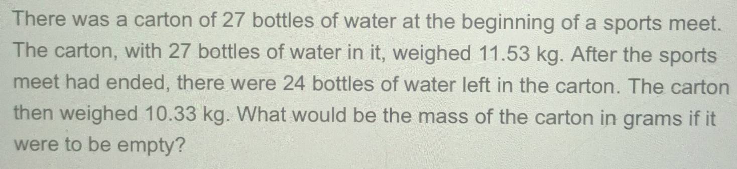 There was a carton of 27 bottles of water at the beginning of a sports meet. 
The carton, with 27 bottles of water in it, weighed 11.53 kg. After the sports 
meet had ended, there were 24 bottles of water left in the carton. The carton 
then weighed 10.33 kg. What would be the mass of the carton in grams if it 
were to be empty?