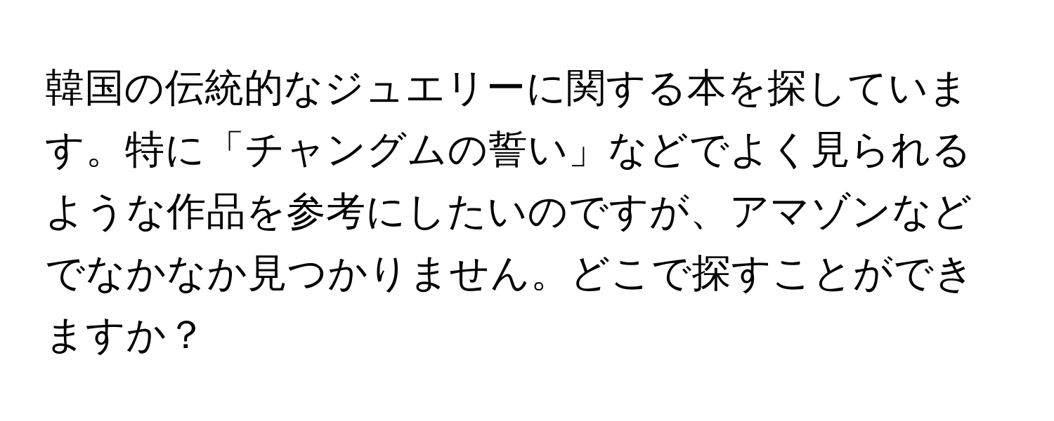 韓国の伝統的なジュエリーに関する本を探しています。特に「チャングムの誓い」などでよく見られるような作品を参考にしたいのですが、アマゾンなどでなかなか見つかりません。どこで探すことができますか？