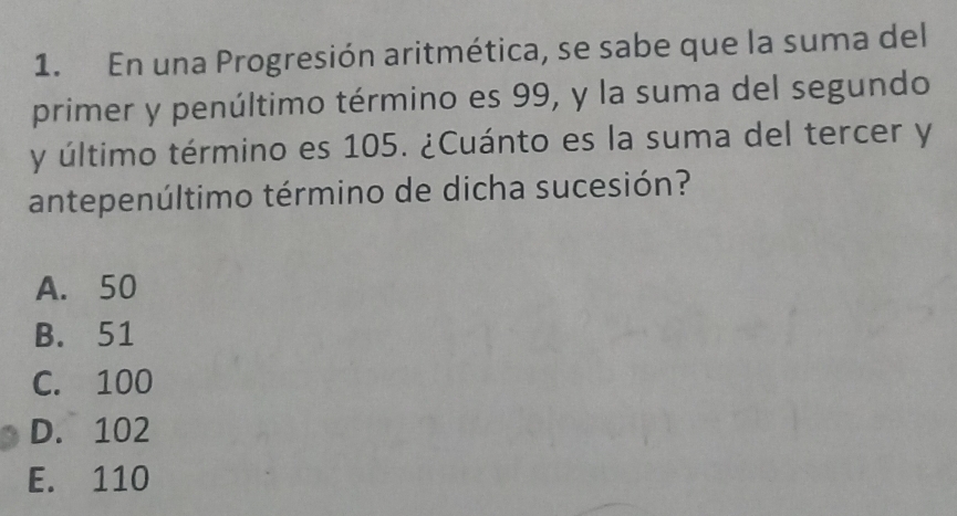 En una Progresión aritmética, se sabe que la suma del
primer y penúltimo término es 99, y la suma del segundo
y último término es 105. ¿Cuánto es la suma del tercer y
antepenúltimo término de dicha sucesión?
A. 50
B. 51
C. 100
D. 102
E. 110