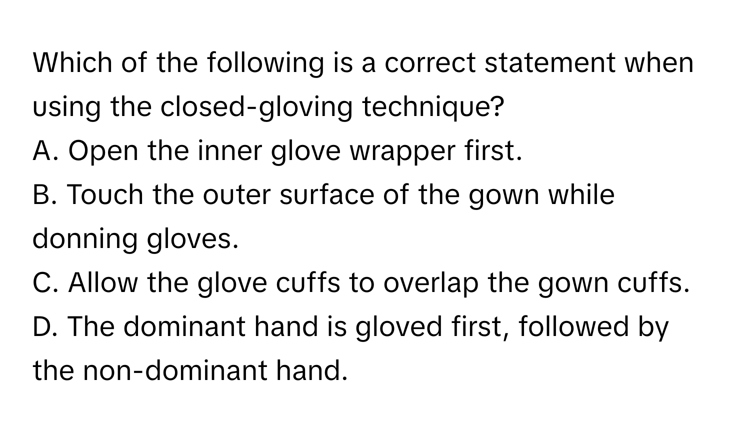 Which of the following is a correct statement when using the closed-gloving technique?

A. Open the inner glove wrapper first.
B. Touch the outer surface of the gown while donning gloves.
C. Allow the glove cuffs to overlap the gown cuffs.
D. The dominant hand is gloved first, followed by the non-dominant hand.