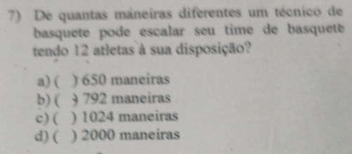 De quantas máneiras diferentes um técnico de
basquete podé escalar seu time de basqueté 
tendo 12 atletas à sua disposição?
a) ( ) 650 maneiras
b) ( ) 792 maneiras
c) ( ) 1024 maneiras
d) ( ) 2000 maneiras