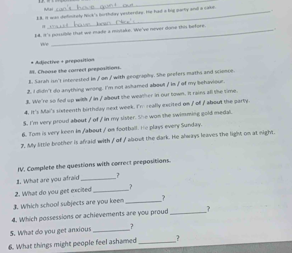 Mai 
_ 
13. It was definitely Nick's birthday yesterday. He had a big party and a cake. 
. 
14. It's possible that we made a mistake. We've never done this before. 
. 
We 
Adjective + preposition 
III. Choose the correct prepositions. 
1. Sarah isn't interested in / on / with geography. She prefers maths and science. 
2. I didn't do anything wrong. I'm not ashamed about / in / of my behaviour. 
3. We're so fed up with / in / about the weather in our town. It rains all the time. 
4. It's Mai’s sixteenth birthday next week. I'm really excited on / of / about the party. 
5. I'm very proud about / of / in my sister. She won the swimming gold medal. 
6. Tom is very keen in /about / on football. He plays every Sunday. 
7. My little brother is afraid with / of / about the dark. He always leaves the light on at night. 
IV. Complete the questions with correct prepositions. 
1. What are you afraid _? 
2. What do you get excited _? 
3. Which school subjects are you keen _? 
4. Which possessions or achievements are you proud_ _? 
5. What do you get anxious_ ? 
6. What things might people feel ashamed_ ?