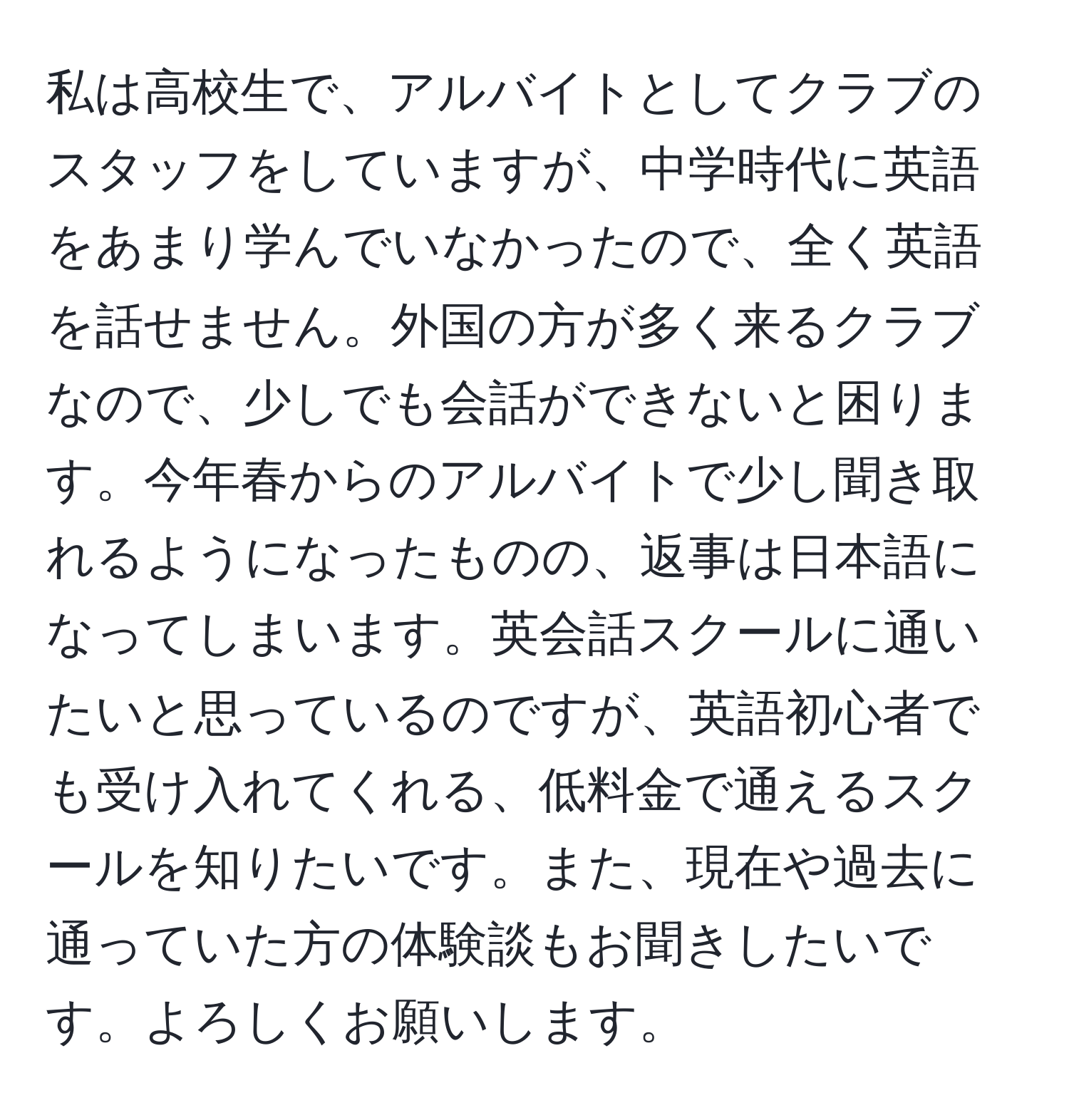 私は高校生で、アルバイトとしてクラブのスタッフをしていますが、中学時代に英語をあまり学んでいなかったので、全く英語を話せません。外国の方が多く来るクラブなので、少しでも会話ができないと困ります。今年春からのアルバイトで少し聞き取れるようになったものの、返事は日本語になってしまいます。英会話スクールに通いたいと思っているのですが、英語初心者でも受け入れてくれる、低料金で通えるスクールを知りたいです。また、現在や過去に通っていた方の体験談もお聞きしたいです。よろしくお願いします。