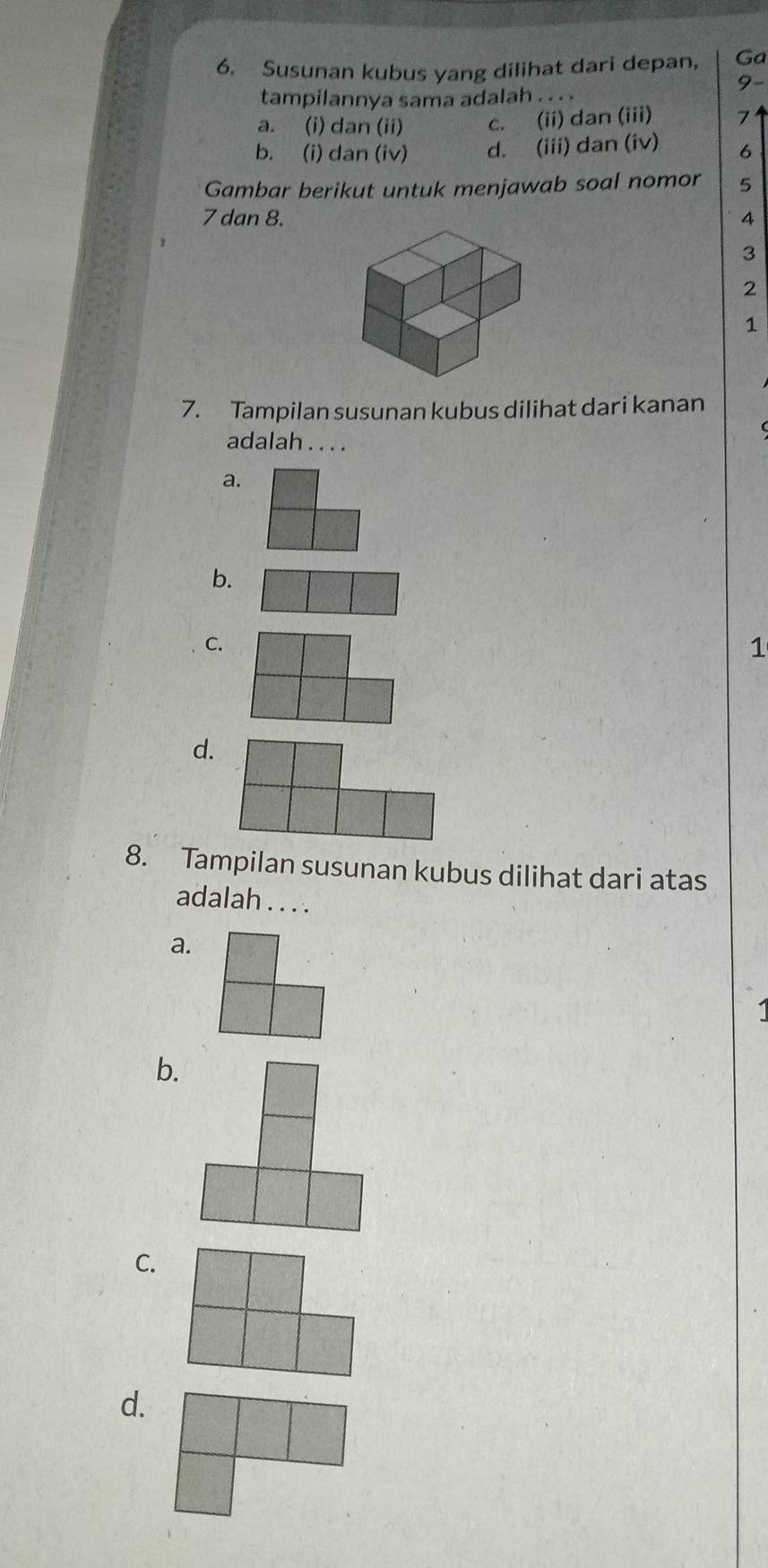 Susunan kubus yang dilihat dari depan, Ga
9-
tampilannya sama adalah . .. .
a. (i) dan (ii) c. (ii) dan (iii)
b. (i) dan (iv) d. (iii) dan (iv) 6
Gambar berikut untuk menjawab soal nomor 5
7 dan 8. 4
3
2
1
7. Tampilan susunan kubus dilihat dari kanan
adalah . . . .
a.
b.
C.
1
d.
8. Tampilan susunan kubus dilihat dari atas
adalah . . . .
a.
b.
C.
d.