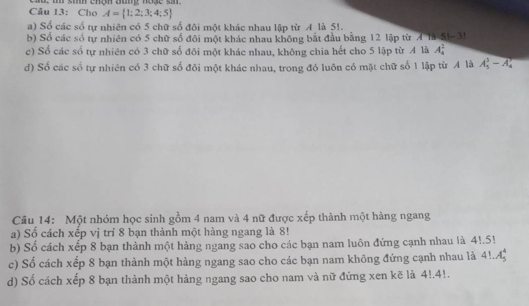 sih chộn đung hoặe sm.
Câu 13: Cho A= 1;2;3;4;5
a) Số các số tự nhiên có 5 chữ số đôi một khác nhau lập từ A là 5!.
b) Số các số tự nhiên có 5 chữ số đôi một khác nhau không bắt đầu bằng 12 lập từ A là S1-3!
c) Số các số tự nhiên có 3 chữ số đôi một khác nhau, không chia hết cho 5 lập từ A là A_4^2
d) Số các số tự nhiên có 3 chữ số đôi một khác nhau, trong đó luôn có mặt chữ số 1 lập từ A là A_5^3-A_4^5
Câu 14: Một nhóm học sinh gồm 4 nam và 4 nữ được xếp thành một hàng ngang
a) Số cách xếp vị trí 8 bạn thành một hàng ngang là 8!
b) Số cách xếp 8 bạn thành một hàng ngang sao cho các bạn nam luôn đứng cạnh nhau là 4!.5!
c) Số cách xếp 8 bạn thành một hàng ngang sao cho các bạn nam không đứng cạnh nhau là 4!.A_5^4
d) Số cách xếp 8 bạn thành một hàng ngang sao cho nam và nữ đứng xen kẽ là 4!.4!.