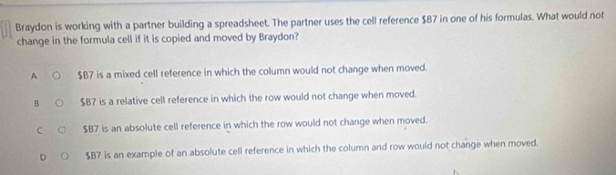 Braydon is working with a partner building a spreadsheet. The partner uses the cell reference $B7 in one of his formulas. What would not
change in the formula cell if it is copied and moved by Braydon?
A $B7 is a mixed cell reference in which the column would not change when moved.
B $B7 is a relative cell reference in which the row would not change when moved.
C $B7 is an absolute cell reference in which the row would not change when moved.
D $B7 is an example of an absolute cell reference in which the column and row would not change when moved.