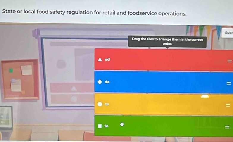 State or local food safety regulation for retail and foodservice operations. 
Subr 
Drag the tiles to arrange them in the correct 
order. 
od 
de 
= 
co 
= 
fo 
=