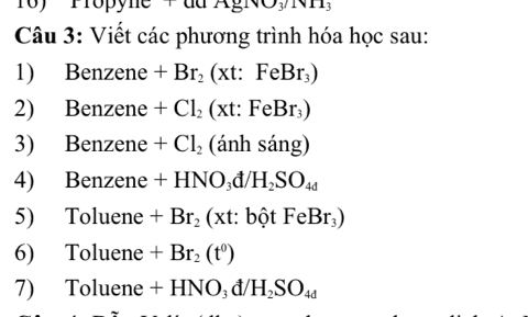 1o) Propyne P u a xg_1v_3/1
Câu 3: Viết các phương trình hóa học sau: 
1) Benzene +Br_2(xt:FeBr_3)
2) Benzene +Cl_2(xt:FeBr_3)
3) Benzene +Cl_2(anhsang)
4) Benzene +HNO_3d/H_2SO_4d
5) Toluene +Br_2(xt : : bột FeBr_3)
6) Toluene +Br_2(t^0)
7) Toluene +HNO_3d/H_2SO_4d