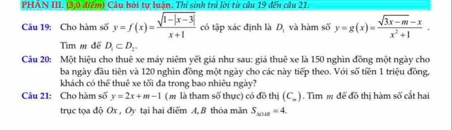 PHAN III. (3,0 điểm) Câu hỏi tự luận. Thí sinh trả lời từ câu 19 đến câu 21. 
Câu 19: Cho hàm số y=f(x)= (sqrt(1-|x-3|))/x+1  có tập xác định là D_1 và hàm số y=g(x)= (sqrt(3x-m)-x)/x^2+1 . 
Tìm m để D_1⊂ D_2. 
Câu 20: Một hiệu cho thuê xe máy niêm yết giá như sau: giá thuê xe là 150 nghìn đồng một ngày cho 
ba ngày đầu tiên và 120 nghìn đồng một ngày cho các này tiếp theo. Với số tiền 1 triệu đồng, 
khách có thể thuê xe tối đa trong bao nhiêu ngày? 
Câu 21: Cho hàm số y=2x+m-1 ( m là tham số thực) có đồ thị (C_m) Tìm m để đồ thị hàm số cắt hai 
trục tọa độ Ox , Oy tại hai điểm A, B thỏa mãn S_△ OAB=4.