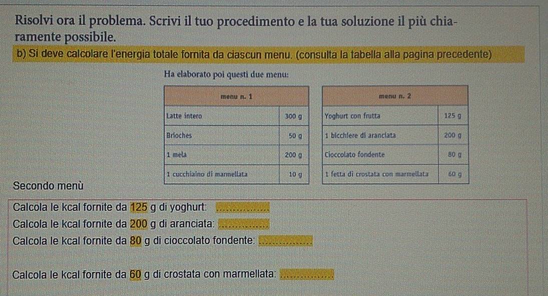 Risolvi ora il problema. Scrivi il tuo procedimento e la tua soluzione il più chia- 
ramente possibile. 
b) Si deve calcolare l'energia totale fornita da ciascun menu. (consulta la tabella alla pagina precedente) 
Ha elaborato poi questi due menu: 
Secondo menù 
Calcola le kcal fornite da 125 g di yoghurt: 
Calcola le kcal fornite da 200 g di aranciata: 
Calcola le kcal fornite da 80 g di cioccolato fondente: 
Calcola le kcal fornite da 60 g di crostata con marmellata: