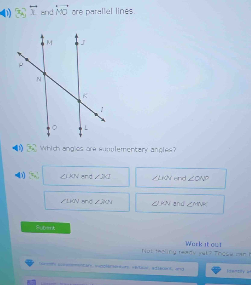 x_A overleftrightarrow JL and overleftrightarrow MO are parallel lines.
)) Which angles are supplementary angles?
) x_A ∠ LKN and ∠ JKI ∠ LKN and ∠ ONP
∠ LKN and ∠ JKN ∠ LKN and ∠ MNK
Submit
Work it out
Not feeling ready yet? These can I
Identify complementary, supplementary, vertical, adjacent, and [dentily al