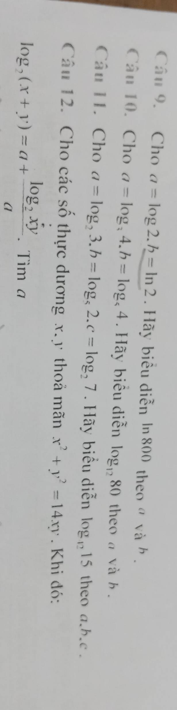 Cho a=log 2.h=ln 2. Hãy biểu diễn ln 800 theo α và h. 
Câu 10. Cho a=log _34. b=log _54. Hãy biểu diễn log _1280 theo a và b. 
Câu 11. Cho a=log _23.b=log _52.c=log _27. Hãy biểu diễn log _4215 theo a. b. c. 
Câu 12. Cho các số thực dương x. y thoả mãn x^2+y^2=14xy. Khi đó:
log _2(x+y)=a+frac log _2xya. Tìm a