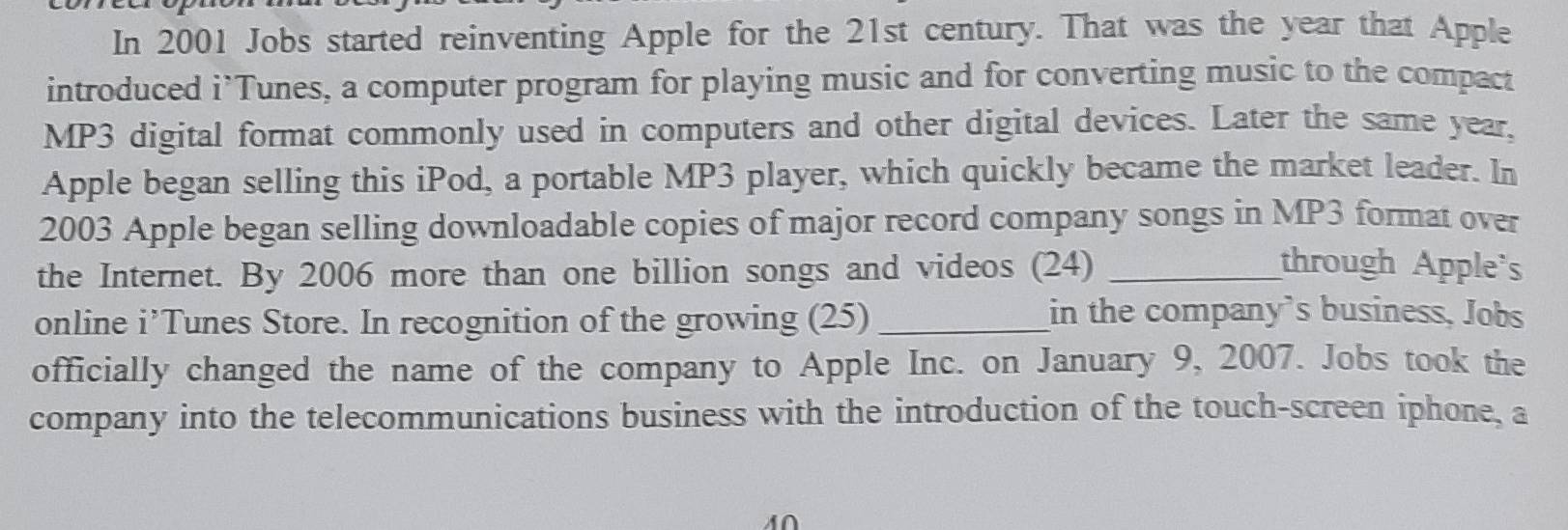 In 2001 Jobs started reinventing Apple for the 21st century. That was the year that Apple 
introduced i’Tunes, a computer program for playing music and for converting music to the compact 
MP3 digital format commonly used in computers and other digital devices. Later the same year, 
Apple began selling this iPod, a portable MP3 player, which quickly became the market leader. In 
2003 Apple began selling downloadable copies of major record company songs in MP3 format over 
the Internet. By 2006 more than one billion songs and videos (24) _through Apple's 
online i’Tunes Store. In recognition of the growing (25)_ 
in the company's business, Jobs 
officially changed the name of the company to Apple Inc. on January 9, 2007. Jobs took the 
company into the telecommunications business with the introduction of the touch-screen iphone, a 
M∩