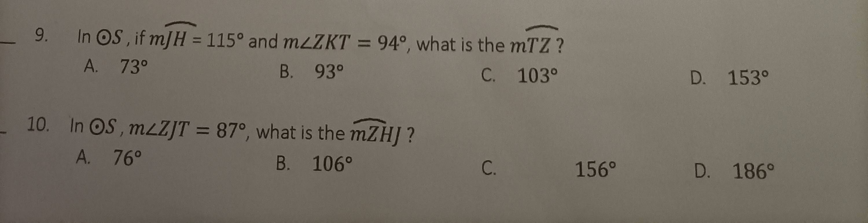 In odot S , if mwidehat JH=115° and m∠ ZKT=94° , what is the mwidehat TZ
A. 73°
B. 93° C. 103° D. 153°
10. In odot S, m∠ ZJT=87° , what is the widehat mZHJ ?
A. 76°
B. 106° 156° D. 186°
C.