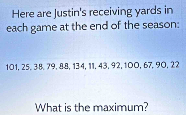 Here are Justin's receiving yards in 
each game at the end of the season:
101, 25, 38, 79, 88, 134, 11, 43, 92, 100, 67, 90, 22
What is the maximum?