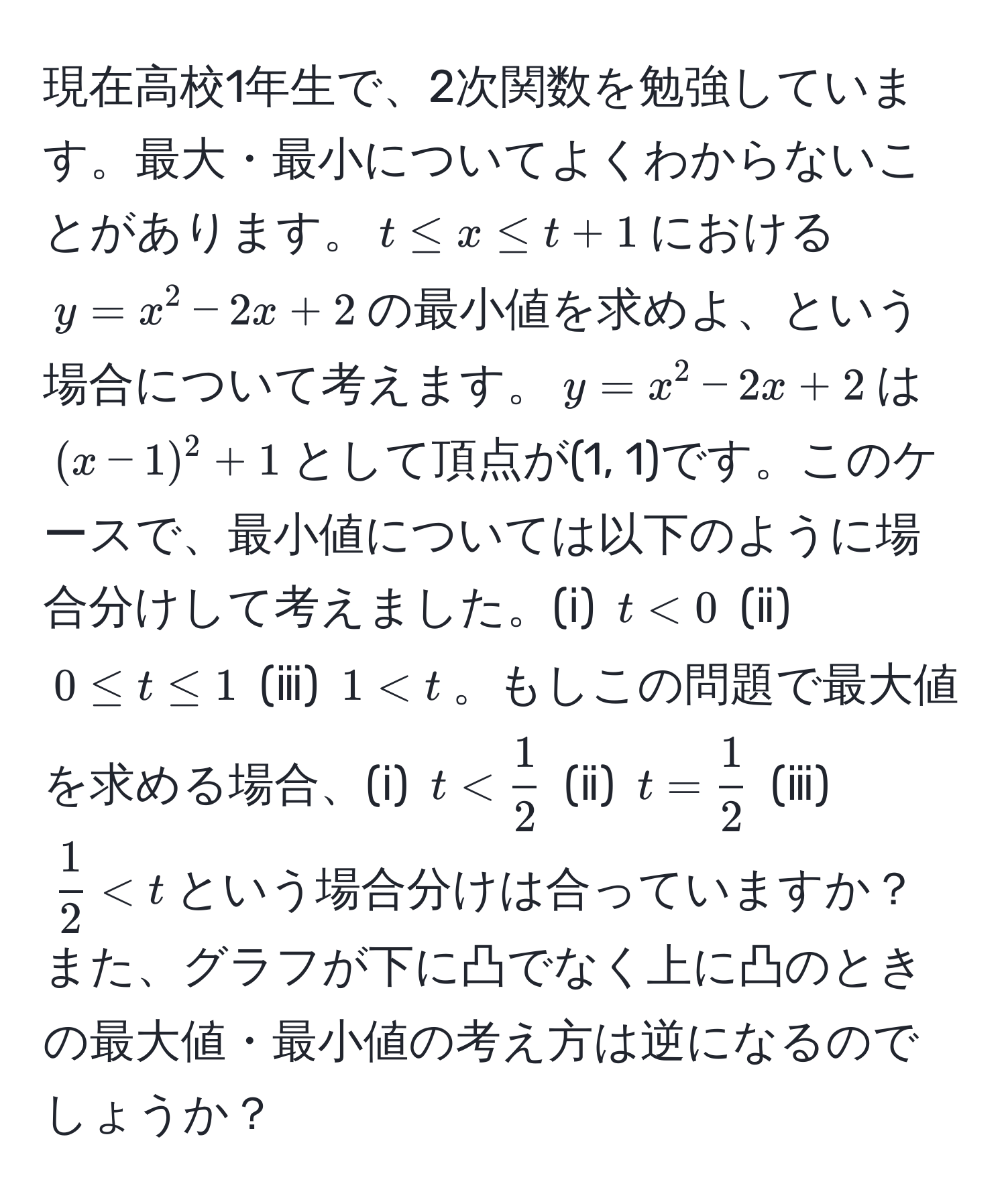 現在高校1年生で、2次関数を勉強しています。最大・最小についてよくわからないことがあります。$t ≤ x ≤ t + 1$における$y = x^(2 - 2x + 2$の最小値を求めよ、という場合について考えます。$y = x^2 - 2x + 2$は$(x - 1)^2 + 1$として頂点が(1, 1)です。このケースで、最小値については以下のように場合分けして考えました。(ⅰ) $t < 0$ (ⅱ) $0 ≤ t ≤ 1$ (ⅲ) $1 < t$。もしこの問題で最大値を求める場合、(ⅰ) $t < frac1)2$ (ⅱ) $t =  1/2 $ (ⅲ) $ 1/2  < t$という場合分けは合っていますか？また、グラフが下に凸でなく上に凸のときの最大値・最小値の考え方は逆になるのでしょうか？