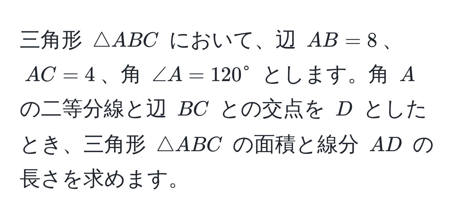 三角形 ( △ ABC ) において、辺 ( AB = 8 )、 ( AC = 4 )、角 ( ∠ A = 120° ) とします。角 ( A ) の二等分線と辺 ( BC ) との交点を ( D ) としたとき、三角形 ( △ ABC ) の面積と線分 ( AD ) の長さを求めます。